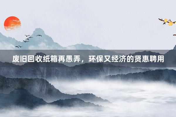 废旧回收纸箱再愚弄，环保又经济的贤惠聘用