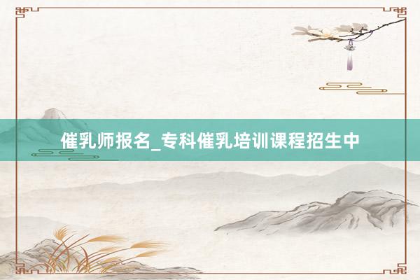 催乳师报名_专科催乳培训课程招生中